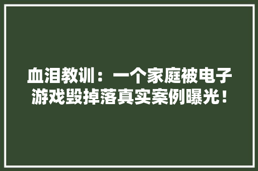 血泪教训：一个家庭被电子游戏毁掉落真实案例曝光！ 血泪教训：一个家庭被电子游戏毁掉落真实案例曝光！ 智能科技