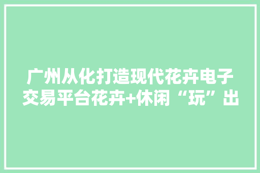 广州从化打造现代花卉电子交易平台花卉+休闲“玩”出花卉家当新思路