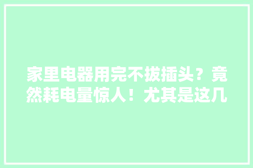 家里电器用完不拔插头？竟然耗电量惊人！尤其是这几种……