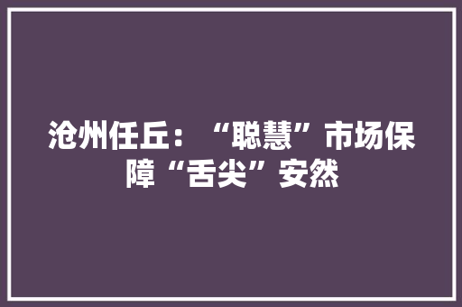 沧州任丘：“聪慧”市场保障“舌尖”安然 沧州任丘：“聪慧”市场保障“舌尖”安然 智能科技