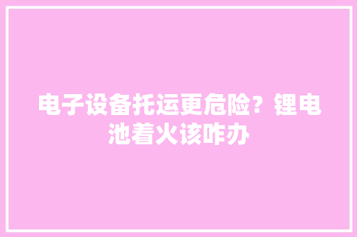 电子设备托运更危险？锂电池着火该咋办