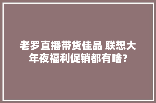 老罗直播带货佳品 联想大年夜福利促销都有啥？