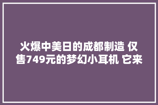 火爆中美日的成都制造 仅售749元的梦幻小耳机 它来了