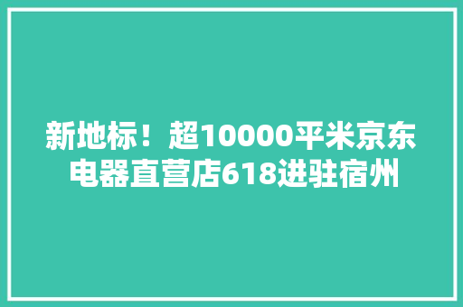 新地标！超10000平米京东电器直营店618进驻宿州 新地标！超10000平米京东电器直营店618进驻宿州 互联通信