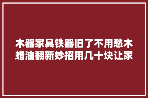 木器家具铁器旧了不用愁木蜡油翻新妙招用几十块让家面貌一新