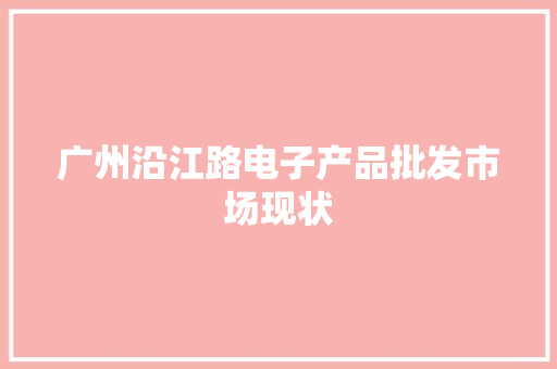广州沿江路电子产品批发市场现状 广州沿江路电子产品批发市场现状 互联通信