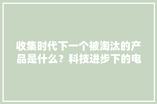 收集时代下一个被淘汰的产品是什么？科技进步下的电子产品变革