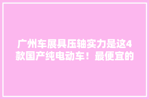 广州车展具压轴实力是这4款国产纯电动车！最便宜的或仅10万旁边