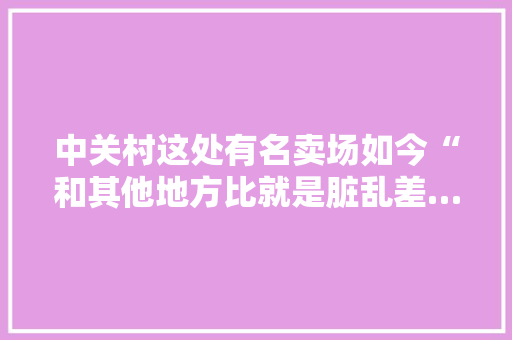 中关村这处有名卖场如今“和其他地方比就是脏乱差……”