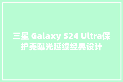 三星 Galaxy S24 Ultra保护壳曝光延续经典设计