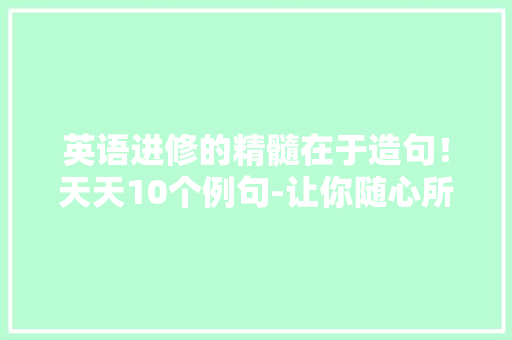英语进修的精髓在于造句！天天10个例句-让你随心所欲造句