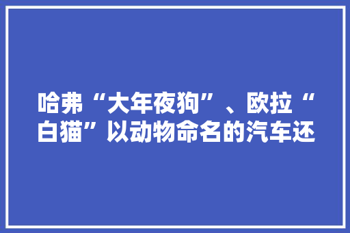 哈弗“大年夜狗”、欧拉“白猫”以动物命名的汽车还有哪些？ 哈弗“大年夜狗”、欧拉“白猫”以动物命名的汽车还有哪些？ 智能家居