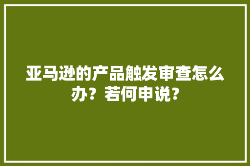 亚马逊的产品触发审查怎么办？若何申说？