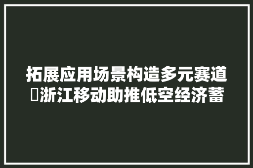 拓展应用场景构造多元赛道​浙江移动助推低空经济蓄势腾飞