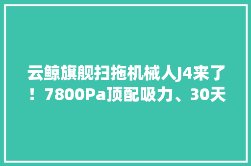 云鲸旗舰扫拖机械人J4来了！7800Pa顶配吸力、30天免倒垃圾还学会更聪明的拖地