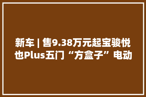 新车 | 售9.38万元起宝骏悦也Plus五门“方盒子”电动SUV上市