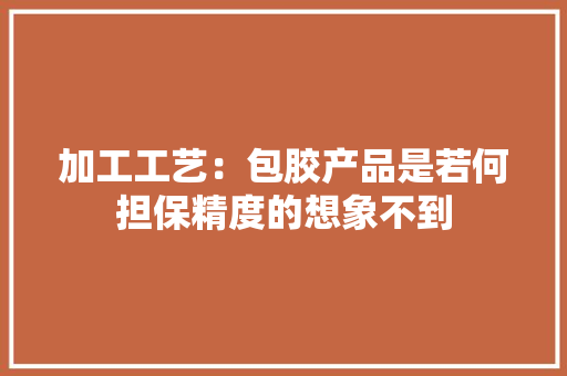 加工工艺：包胶产品是若何担保精度的想象不到 加工工艺：包胶产品是若何担保精度的想象不到 互联通信