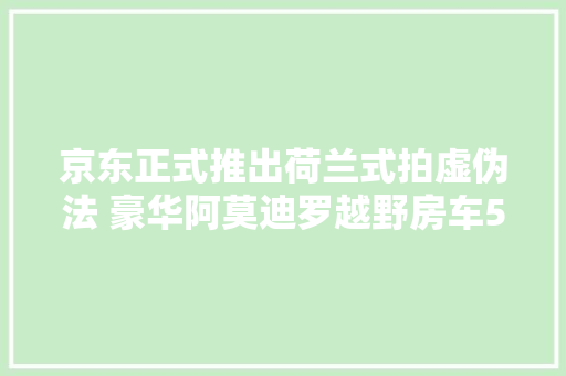 京东正式推出荷兰式拍虚伪法 豪华阿莫迪罗越野房车500万元起降拍卖 京东正式推出荷兰式拍虚伪法 豪华阿莫迪罗越野房车500万元起降拍卖 互联通信