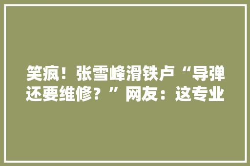 笑疯！张雪峰滑铁卢“导弹还要维修？”网友：这专业属于耗材？