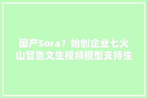国产Sora？始创企业七火山宣告文生视频模型支持生成视频时长达15秒