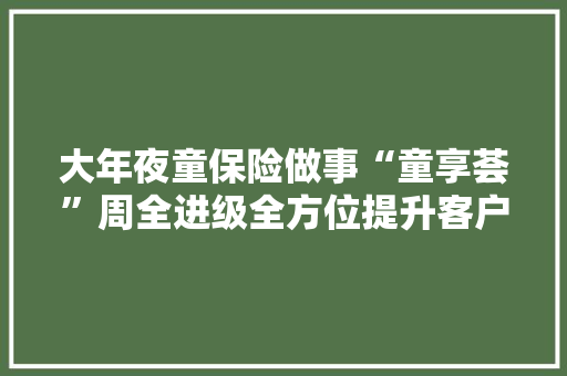 大年夜童保险做事“童享荟”周全进级全方位提升客户的健康治理体验