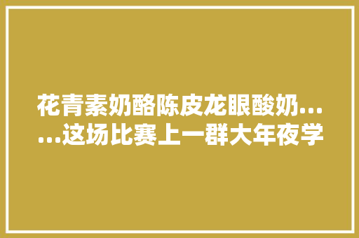 花青素奶酪陈皮龙眼酸奶……这场比赛上一群大年夜学生脑洞大年夜开创意无穷 花青素奶酪陈皮龙眼酸奶……这场比赛上一群大年夜学生脑洞大年夜开创意无穷 智能科技