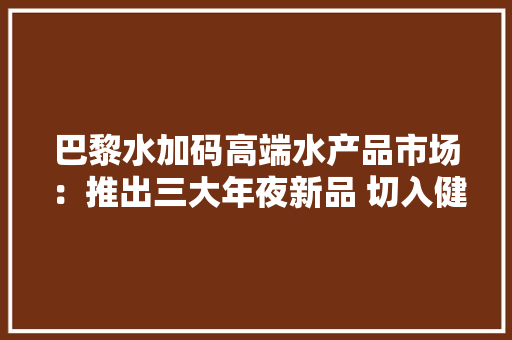 巴黎水加码高端水产品市场：推出三大年夜新品 切入健康赛道