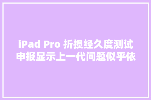 iPad Pro 折损经久度测试申报显示上一代问题似乎依旧存在