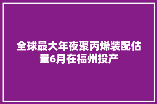 全球最大年夜聚丙烯装配估量6月在福州投产 全球最大年夜聚丙烯装配估量6月在福州投产 智能科技