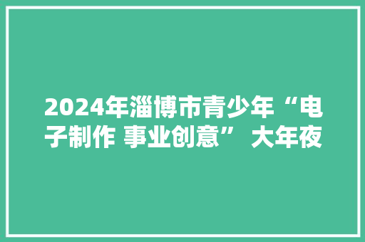 2024年淄博市青少年“电子制作 事业创意” 大年夜赛在临淄举行