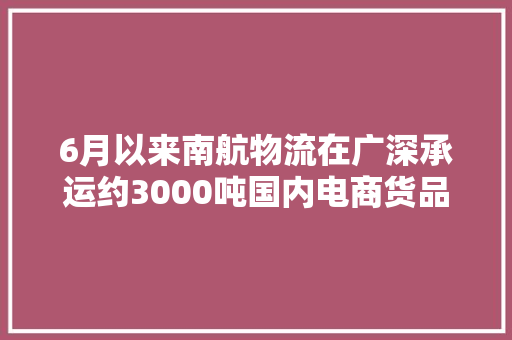 6月以来南航物流在广深承运约3000吨国内电商货品这些产品最受青睐