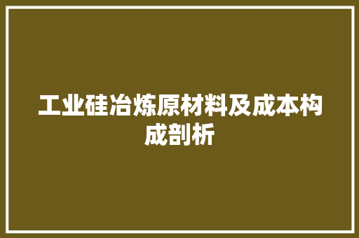 工业硅冶炼原材料及成本构成剖析