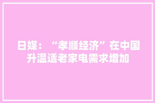 日媒：“孝顺经济”在中国升温适老家电需求增加