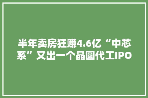 半年卖房狂赚4.6亿“中芯系”又出一个晶圆代工IPO