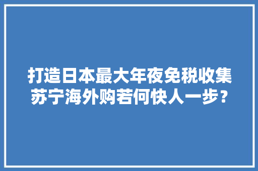 打造日本最大年夜免税收集苏宁海外购若何快人一步？
