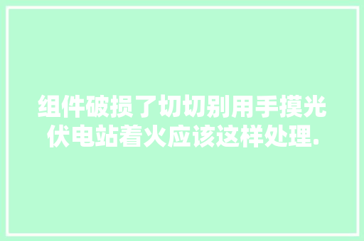 组件破损了切切别用手摸光伏电站着火应该这样处理......