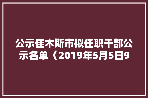 公示佳木斯市拟任职干部公示名单（2019年5月5日9日）