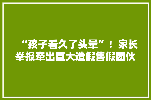 “孩子看久了头晕”！家长举报牵出巨大造假售假团伙