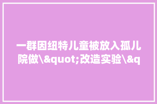 一群因纽特儿童被放入孤儿院做\"改造实验\"?有人到去世都不明原形