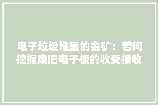 电子垃圾堆里的金矿：若何挖掘废旧电子板的收受接收商机