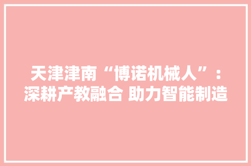 天津津南“博诺机械人”：深耕产教融合 助力智能制造