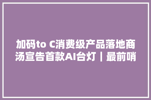 加码to C消费级产品落地商汤宣告首款AI台灯｜最前哨
