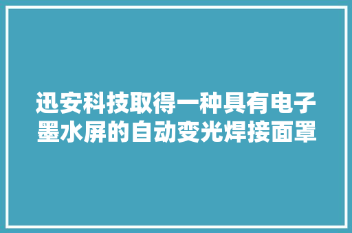 迅安科技取得一种具有电子墨水屏的自动变光焊接面罩专利专利技能实现降低产品功耗并延长运用时间