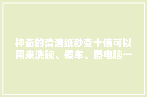 神奇的清洁纸秒变十倍可以用来洗碗、擦车、擦电脑一洗即净 神奇的清洁纸秒变十倍可以用来洗碗、擦车、擦电脑一洗即净 互联通信