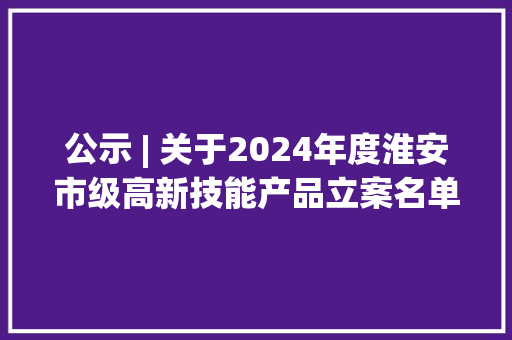 公示 | 关于2024年度淮安市级高新技能产品立案名单的公示