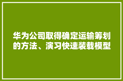 华为公司取得确定运输筹划的方法、演习快速装载模型的方法及设备专利提高运输效率 智能科技