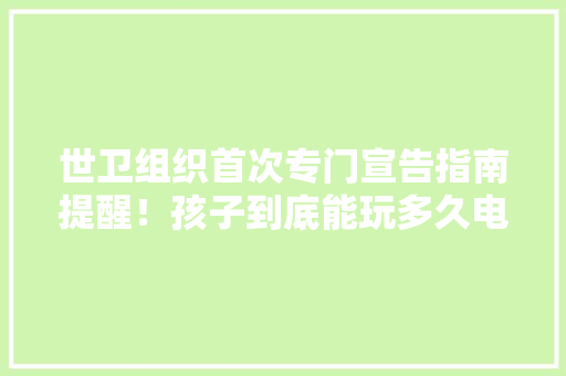 世卫组织首次专门宣告指南提醒！孩子到底能玩多久电子产品？ 世卫组织首次专门宣告指南提醒！孩子到底能玩多久电子产品？ 智能家居