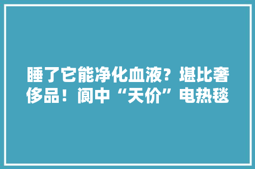 睡了它能净化血液？堪比奢侈品！阆中“天价”电热毯被查 睡了它能净化血液？堪比奢侈品！阆中“天价”电热毯被查 智能家居