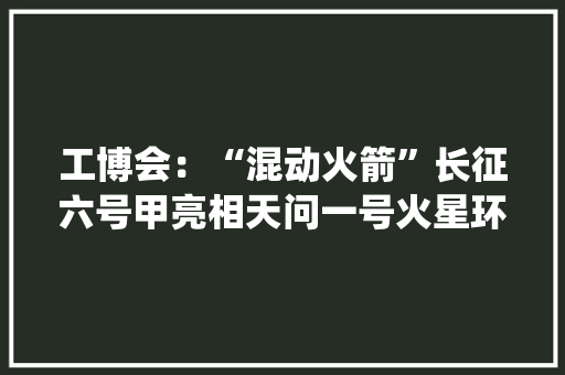 工博会：“混动火箭”长征六号甲亮相天问一号火星环绕器获特别大年夜奖