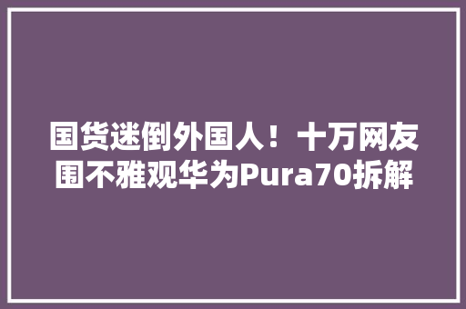 国货迷倒外国人！十万网友围不雅观华为Pura70拆解日本人跋扈狂点赞 国货迷倒外国人！十万网友围不雅观华为Pura70拆解日本人跋扈狂点赞 人工智能